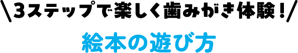 3ステップで楽しく歯みがき体験！ 絵本の遊び方