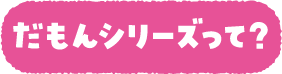 だもんシリーズって？