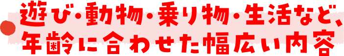 遊び・動物・乗り物・生活など、年齢に合わせた幅広い内容