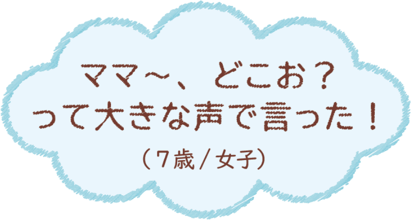 ママ〜、どこお？って大きな声で言った！（7歳/女子）