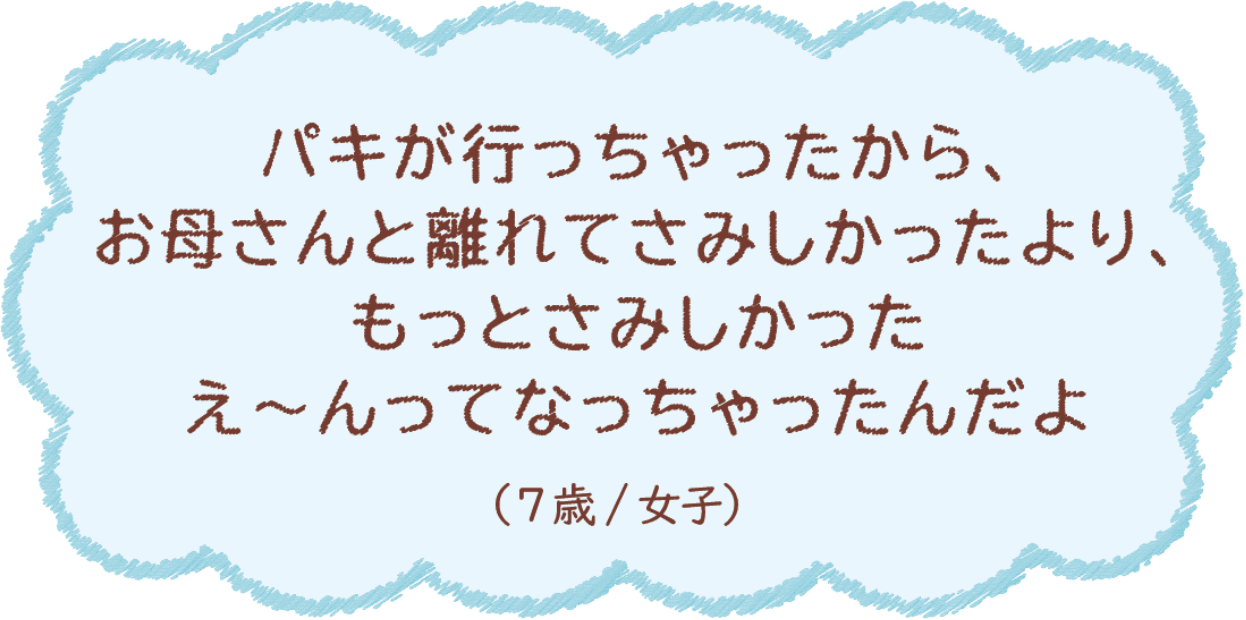 パキが行っちゃったから、お母さんと離れてさみしかったより、もっとさみしかった え〜んってなっちゃったんだよ（7歳/女子）