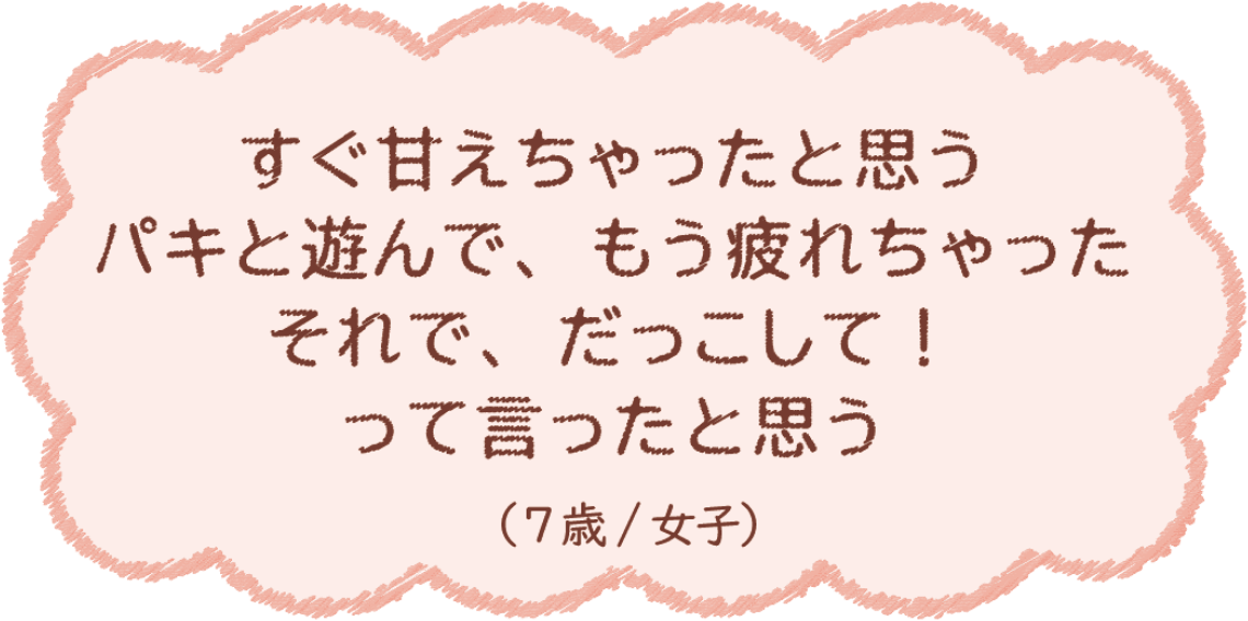 すぐ甘えちゃったと思う パキと遊んで、もう疲れちゃった それで、だっこして！って言ったと思う（7歳/女子）