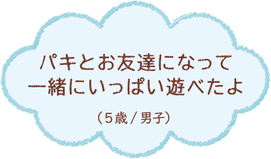 パキとお友達になって一緒にいっぱい遊べたよ（5歳/男子）