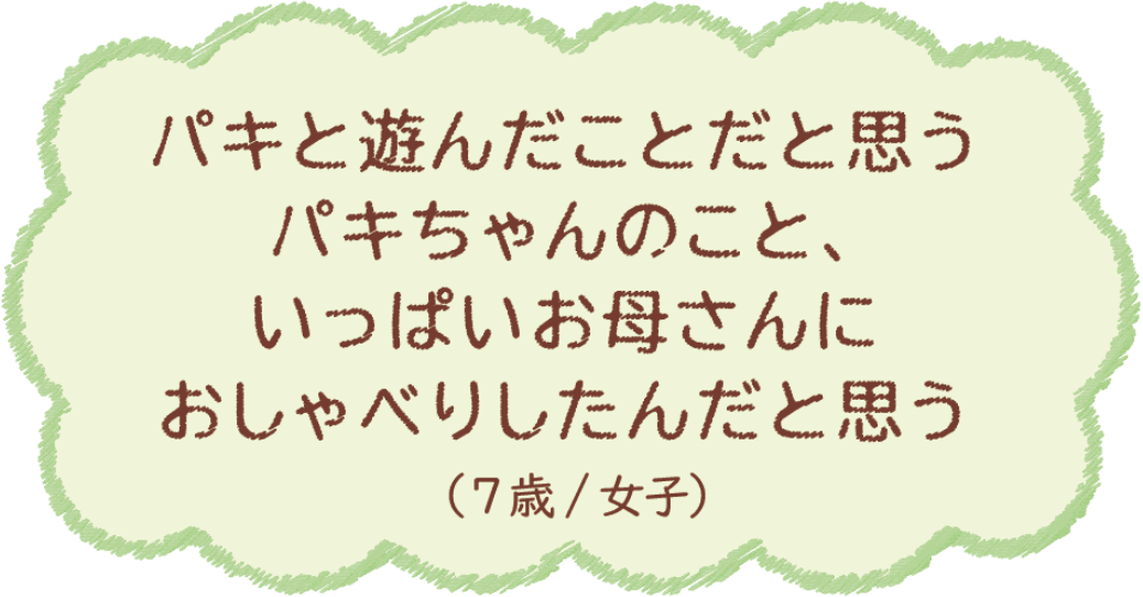 パキと遊んだことだと思う パキちゃんのこと、いっぱいお母さんにおしゃべりしたんだと思う（7歳/女子）