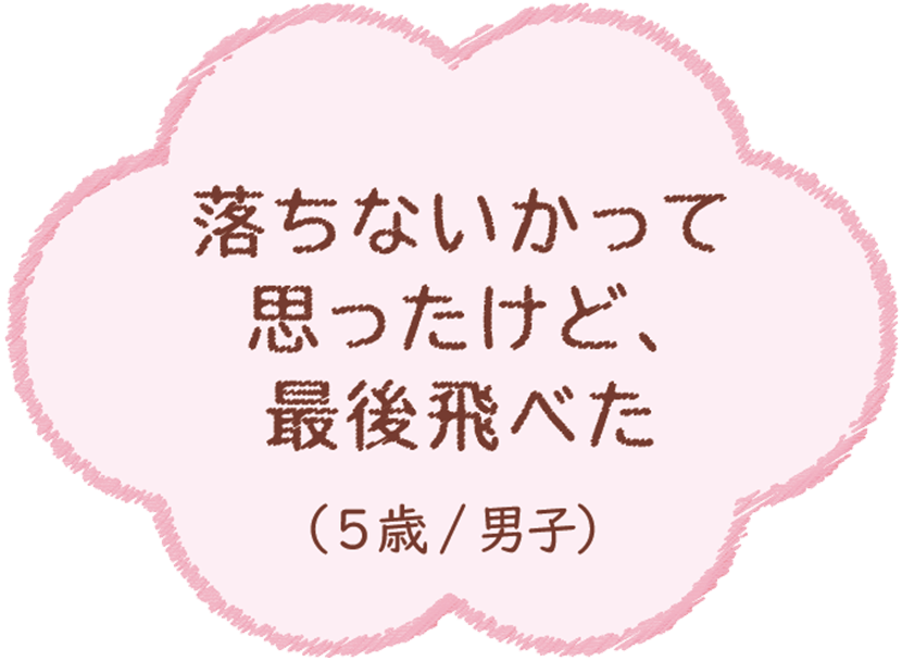 落ちないかって思ったけど、最後飛べた（5歳/男子）