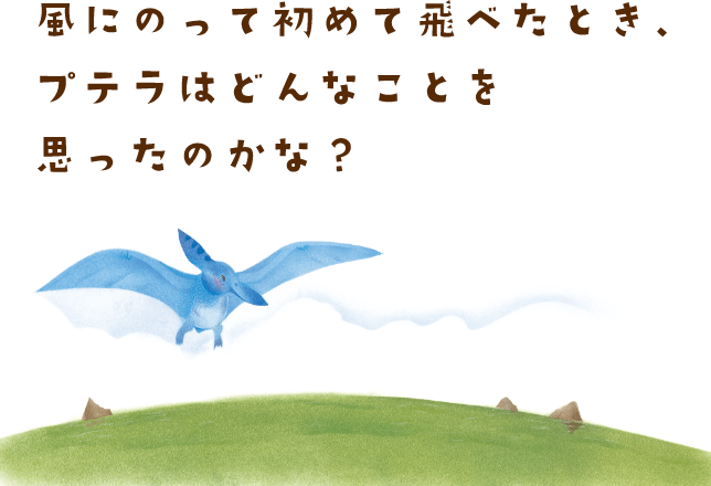 風にのって初めて飛べたとき、プテラはどんなことを思ったのかな？