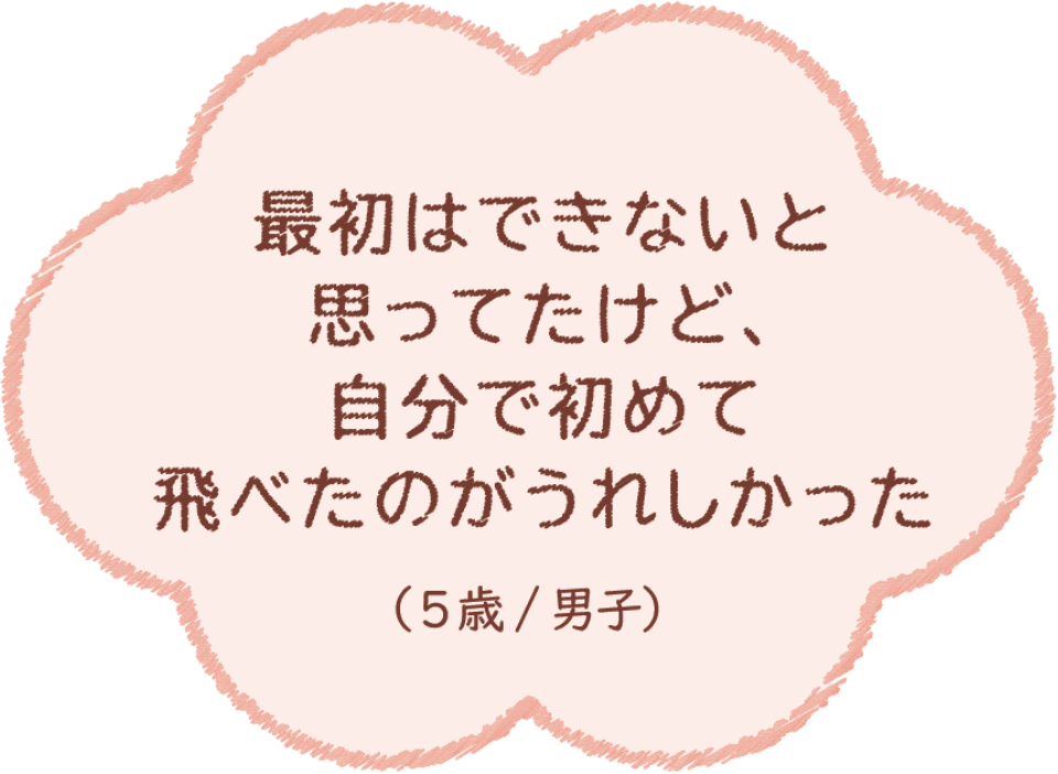 最初はできないと思ったけど、自分で初めて飛べたのがうれしかった（5歳/男子）