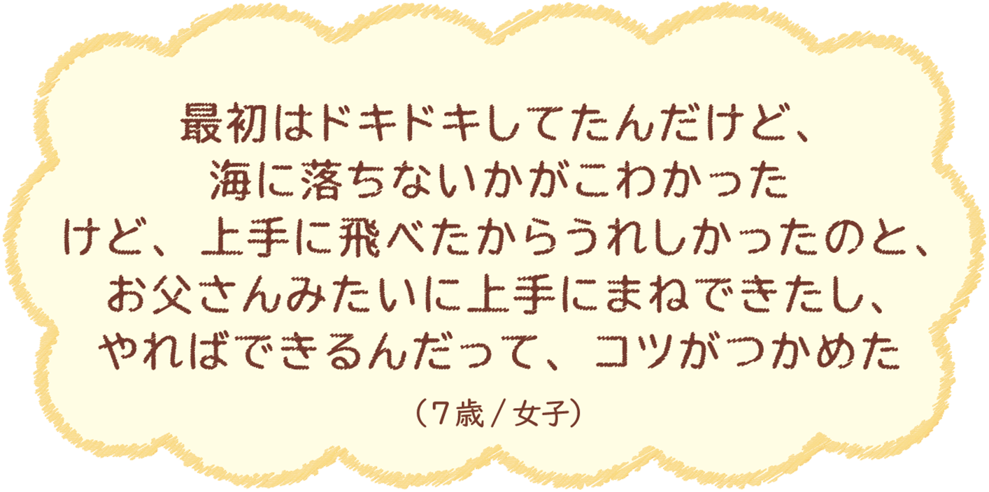 最初はドキドキしてたんだけど、海に落ちないかがこわかったけど、上手に飛べたからうれしかったのと、お父さんみたいに上手にまねできたし、やればできるんだって、コツがつかめた（7歳/女子）