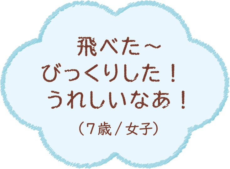 たぶん、飛べた〜、びっくりした！うれしいなぁ！（7歳/女子）