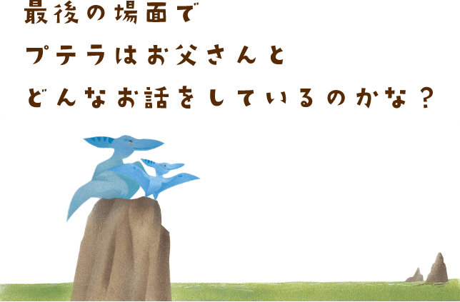 最後の場面でプテラはお父さんとどんなお話をしているのかな？