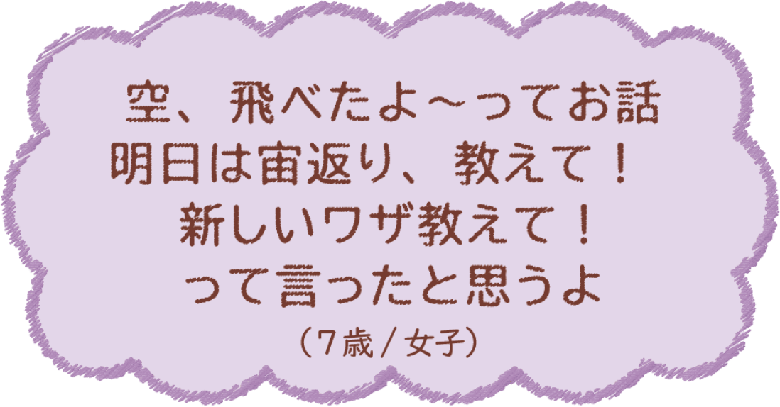 空、飛べたよ〜ってお話 明日は宙返り、教えて！新しいワザ教えて！って言ったと思うよ（7歳/女子）