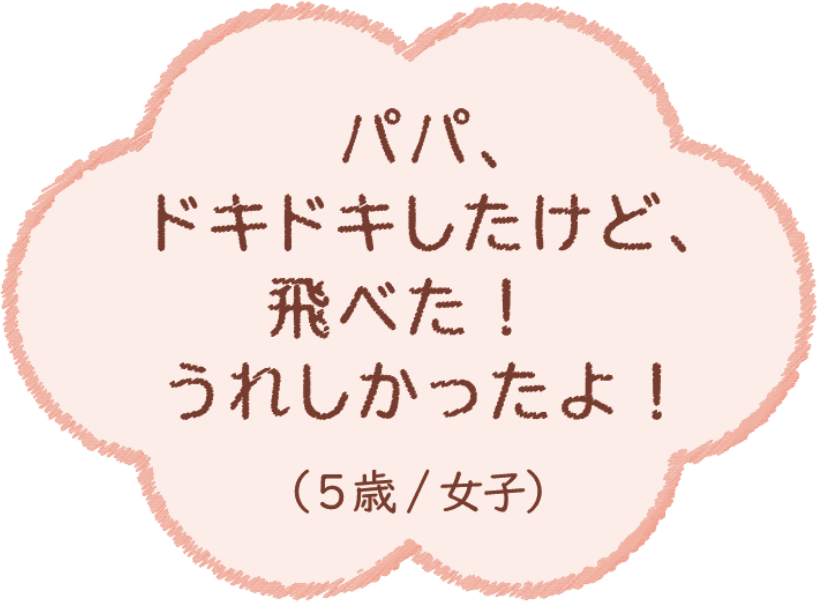 パパ、ドキドキしたけど、飛べた！うれしかったよ！（5歳/女子）