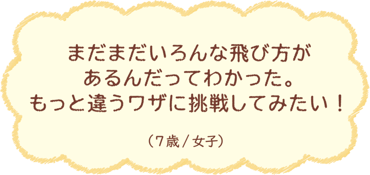 まだまだいろんな飛び方があるんだってわかった。もっと違うワザに挑戦してみたい！（7歳/女子）