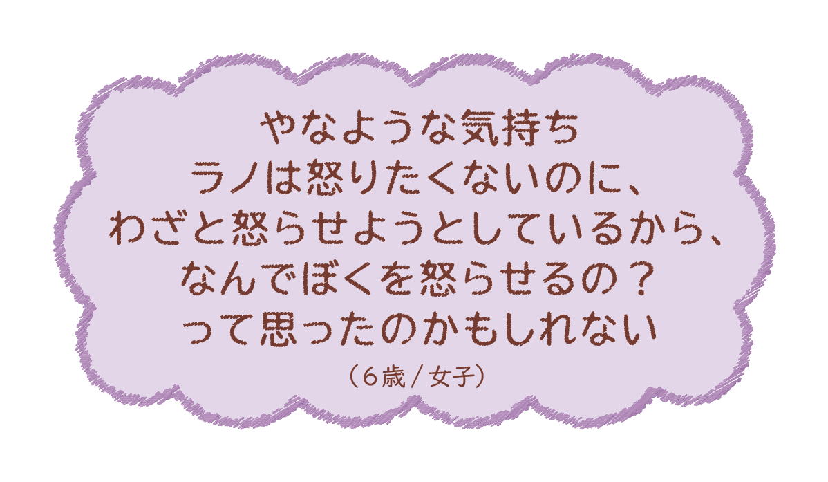 やなような気持ちラノは怒りたくないのに、わざと怒らせようとしているから、なんでぼくを‥（6歳/女子）