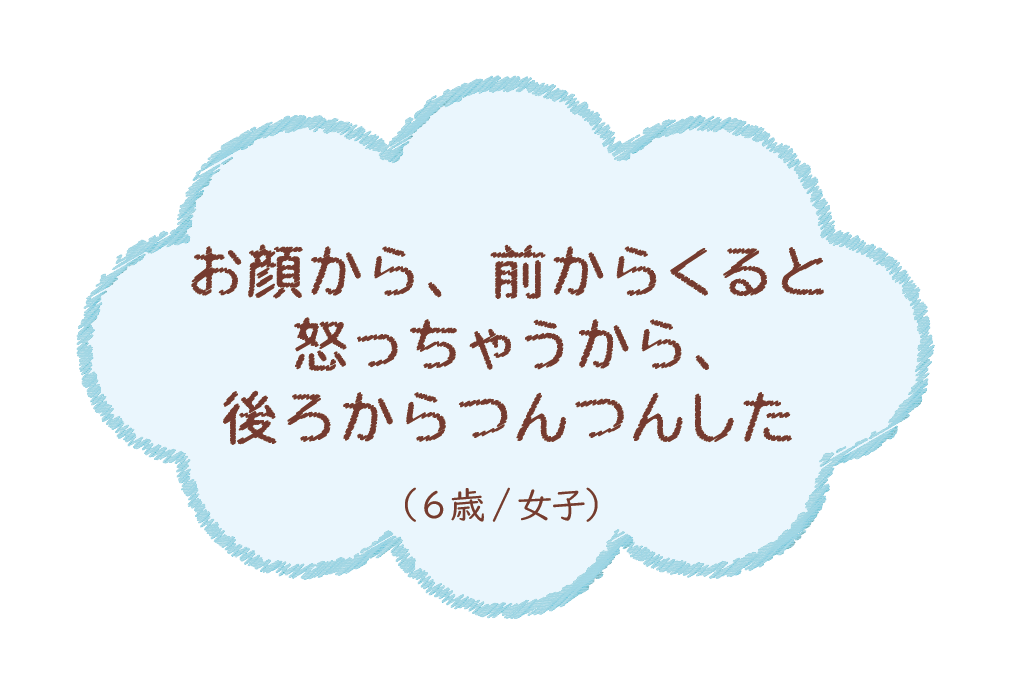 お顔から、前からくると怒っちゃうから、後ろからつんつんした（6歳/女子）