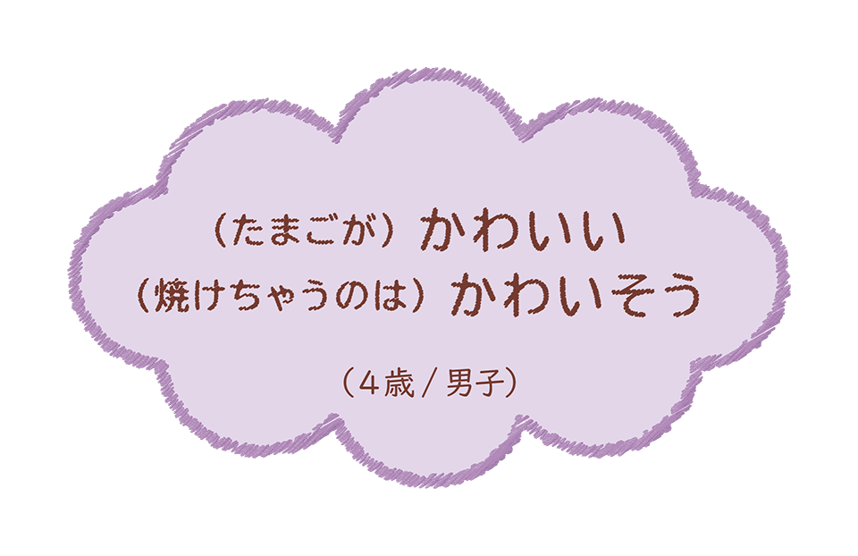 (たまごが) かわいい (焼けちゃうのは) かわいそう(4歳/男子)