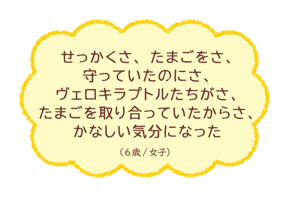 せっかくさ、たまごをさ、守っていたのにさ、ヴェロキラプトルたちがさ、たまごを取り合って‥（6歳/女子）