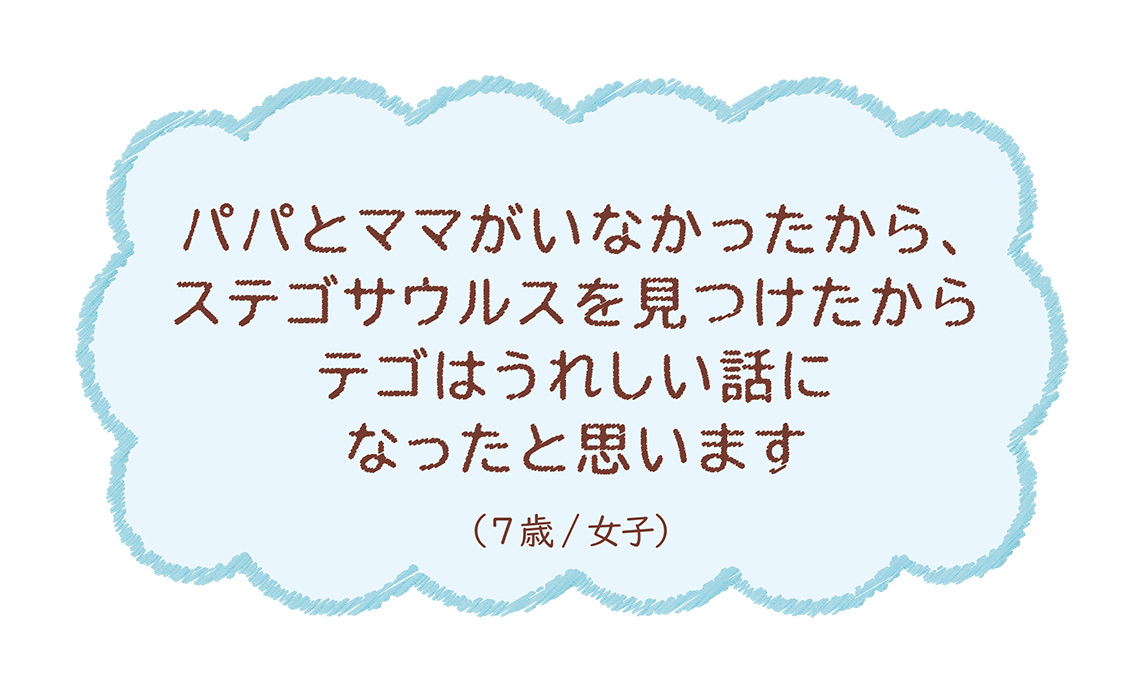 パパとママがいなかったから、ステゴサウルスを見つけたからテゴはうれしい話になったと思います（7歳/女子）