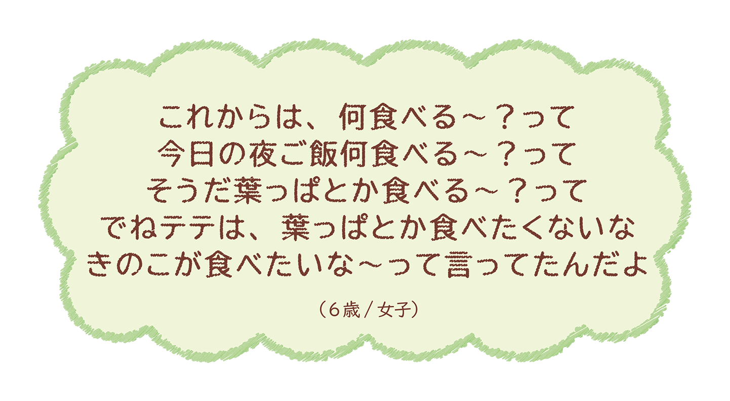 これからは、何食べる～？って今日の夜ご飯何食べる～？ってそうだ葉っぱとか食べる～？って‥（6歳/女子）