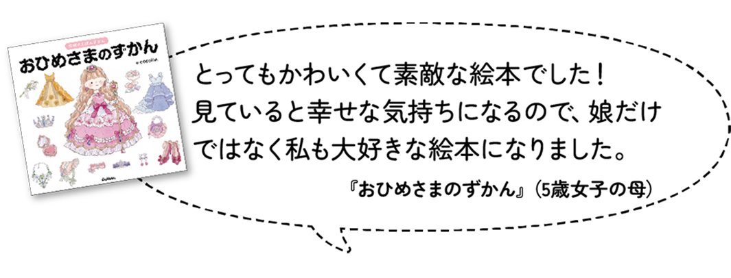 とってもかわいくて素敵な絵本でした！見ていると幸せな気持ちになるので、娘だけではなく私も大好きな絵本になりました。『おひめさまのずかん』（5歳女子・母）