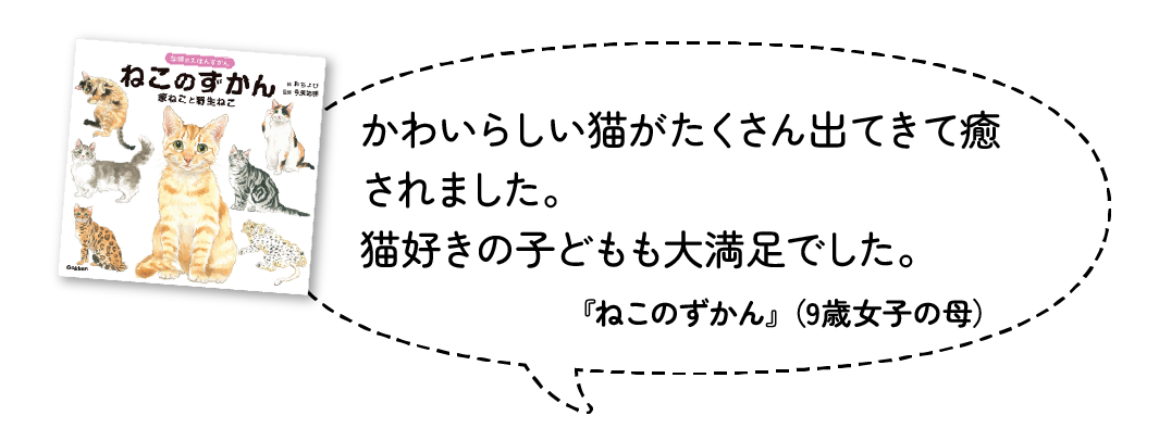 かわいらしい猫がたくさん出てきて癒されました。猫好きの子どもも大満足でした。『ねこのずかん』（9歳女子・母）
