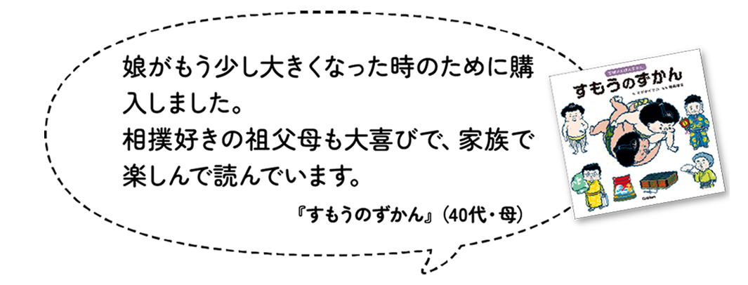 娘がもう少し大きくなった時のために購入しました。相撲好きの祖父母も大喜びで、家族で楽しんで読んでいます。『すもうのずかん』（40代・母）