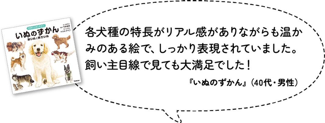 各犬種の特長がリアル感がありながらも温かみのある絵で、しっかり表現されていました。飼い主目線で見ても大満足でした！『いぬのずかん』（40代・男性）