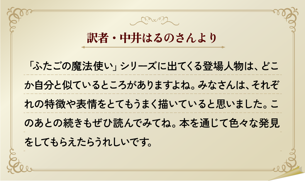 訳者・中井はるのさんより
                    「ふたごの魔法使い」シリーズに出てくる登場人物は、どこか自分と似ているところがありますよね。みなさんは、それぞれの特徴や表情をとてもうまく描いていると思いました。このあとの続きもぜひ読んでみてね。本を通じて色々な発見をしてもらえたらうれしいです。