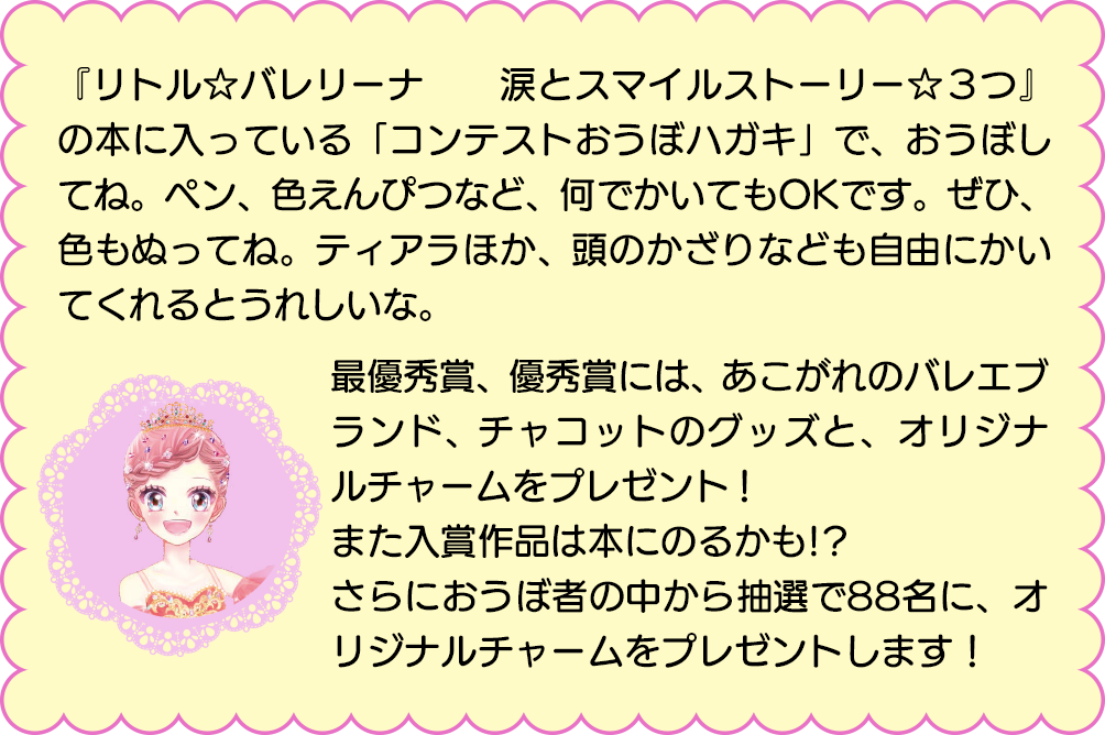 『リトル☆バレリーナ　　涙とスマイルストーリー☆３つ』の本に入っている「コンテストおうぼハガキ」で、おうぼしてね。ペン、色えんぴつなど、何でかいてもOKです。ぜひ、色もぬってね。ティアラほか、頭のかざりなども自由にかいてくれるとうれしいな。
            最優秀賞、優秀賞には、あこがれのバレエブランド、チャコットのグッズと、オリジナルチャームをプレゼント！
            また入賞作品は本にのるかも!?
            さらにおうぼ者の中から抽選で88名に、オリジナルチャームをプレゼントします！
            入賞作品は本にのるかも!?