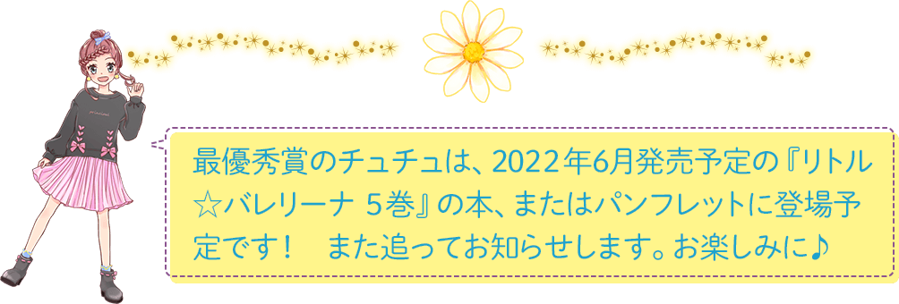 最優秀賞のチュチュは、2022年6月発売予定の『リトル☆バレリーナ　５巻』の本、またはパンフレットに登場予定です！　また追ってお知らせします。お楽しみに♪