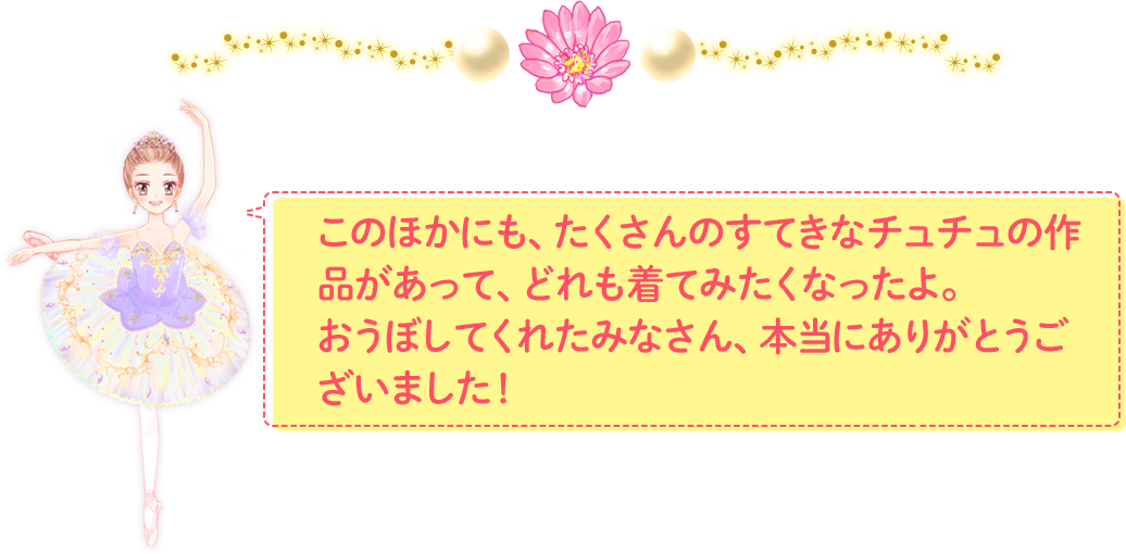 このほかにも、たくさんのすてきなチュチュの作品があって、どれも着てみたくなったよ。おうぼしてくれたみなさん、本当にありがとうございました！