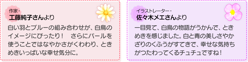 作家・工藤純子さんより：白い羽とブルーの組み合わせが、白鳥のイメージにぴったり！　さらにパールを使うことではなやかさがくわわり、ときめきいっぱいな幸せ気分に。
            イラストレーター・佐々木メエさんより：一目見て、白鳥の物語がうかんで、ときめきを感じました。白と青の美しさやかざりのくふうがすてきで、幸せな気持ちがつたわってくるチュチュですね！