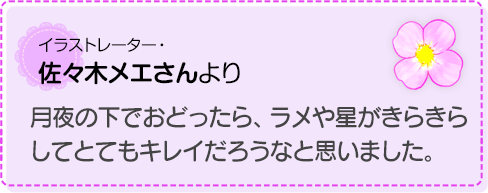 月夜の下でおどったら、ラメや星がきらきらしてとてもキレイだろうなと思いました。