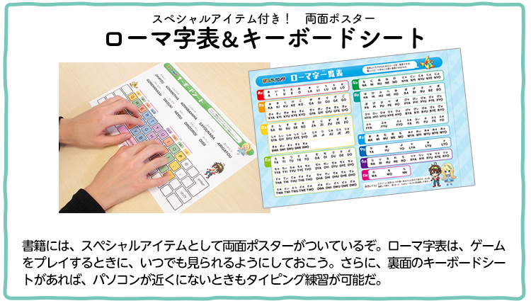 スペシャルアイテム付き！　両面ポスターローマ字表＆キーボードシート書籍には、スペシャルアイテムとして両面ポスターがついているぞ。ローマ字表は、ゲームをプレイするときに、いつでも見られるようにしておこう。さらに、裏面のキーボードシートがあれば、パソコンが近くにないときもタイピング練習が可能だ。